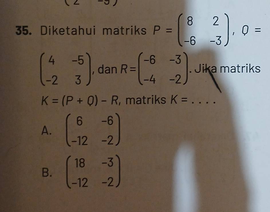 Diketahui matriks P=beginpmatrix 8&2 -6&-3endpmatrix , Q=
beginpmatrix 4&-5 -2&3endpmatrix , dan R=beginpmatrix -6&-3 -4&-2endpmatrix. Jika matriks
K=(P+Q)-R , matriks K= ....
A. beginpmatrix 6&-6 -12&-2endpmatrix
B. beginpmatrix 18&-3 -12&-2endpmatrix