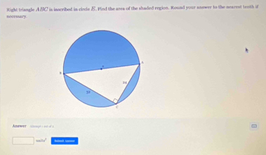 nocessary. Right triangle ABC is inscribed in circle B. Plied the area of the shaded region. Round your answer to the nearest tenth if
Awer  --  -
mins^2 Babmil Anneer