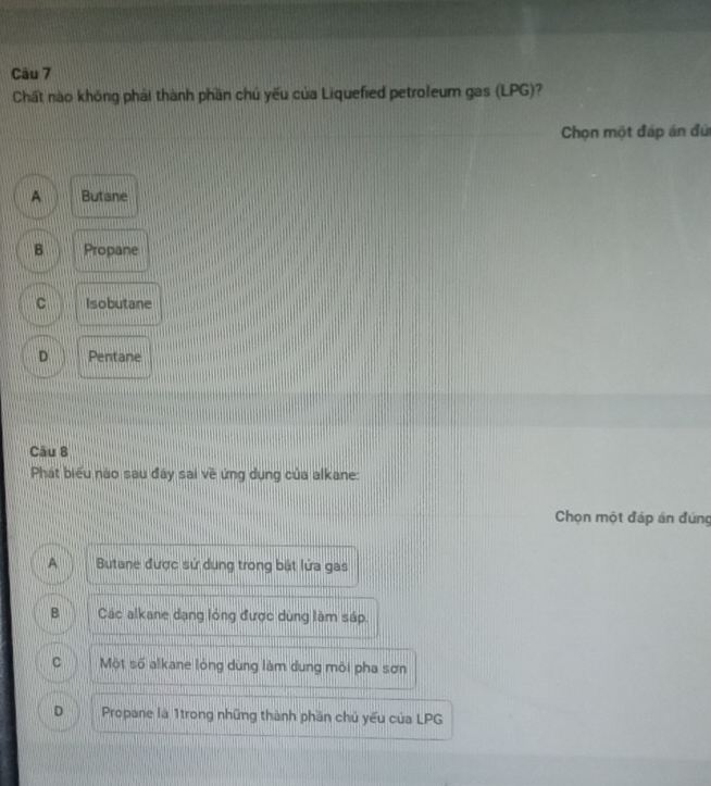 Chất nào không phải thành phần chủ yếu của Liquefied petroleum gas (LPG)?
Chọn một đáp án đứ
A Butane
B Propane
C Isobutane
D Pentane
Câu 8
Phát biểu nào sau đây sai về ứng dụng của alkane:
Chọn một đáp án đúng
A Butane được sử dụng trong bắt lửa gas
B Các alkane dạng lóng được dùng làm sáp.
C Một số alkane lòng dùng làm dung môi pha sơn
D Propane là 1trong những thành phần chủ yếu của LPG