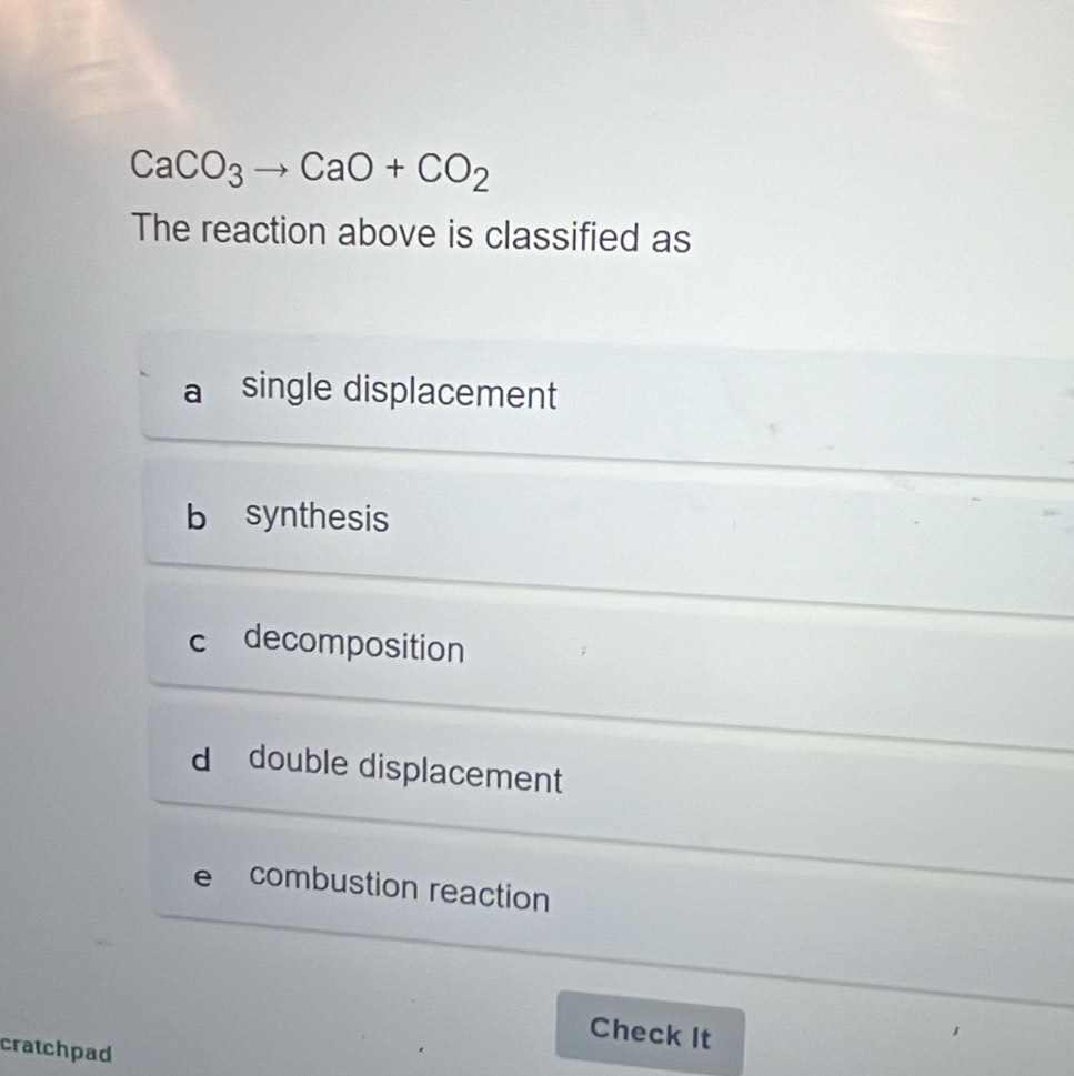 CaCO_3to CaO+CO_2
The reaction above is classified as
single displacement
b synthesis
c decomposition
d double displacement
e combustion reaction
Check It
cratchpad