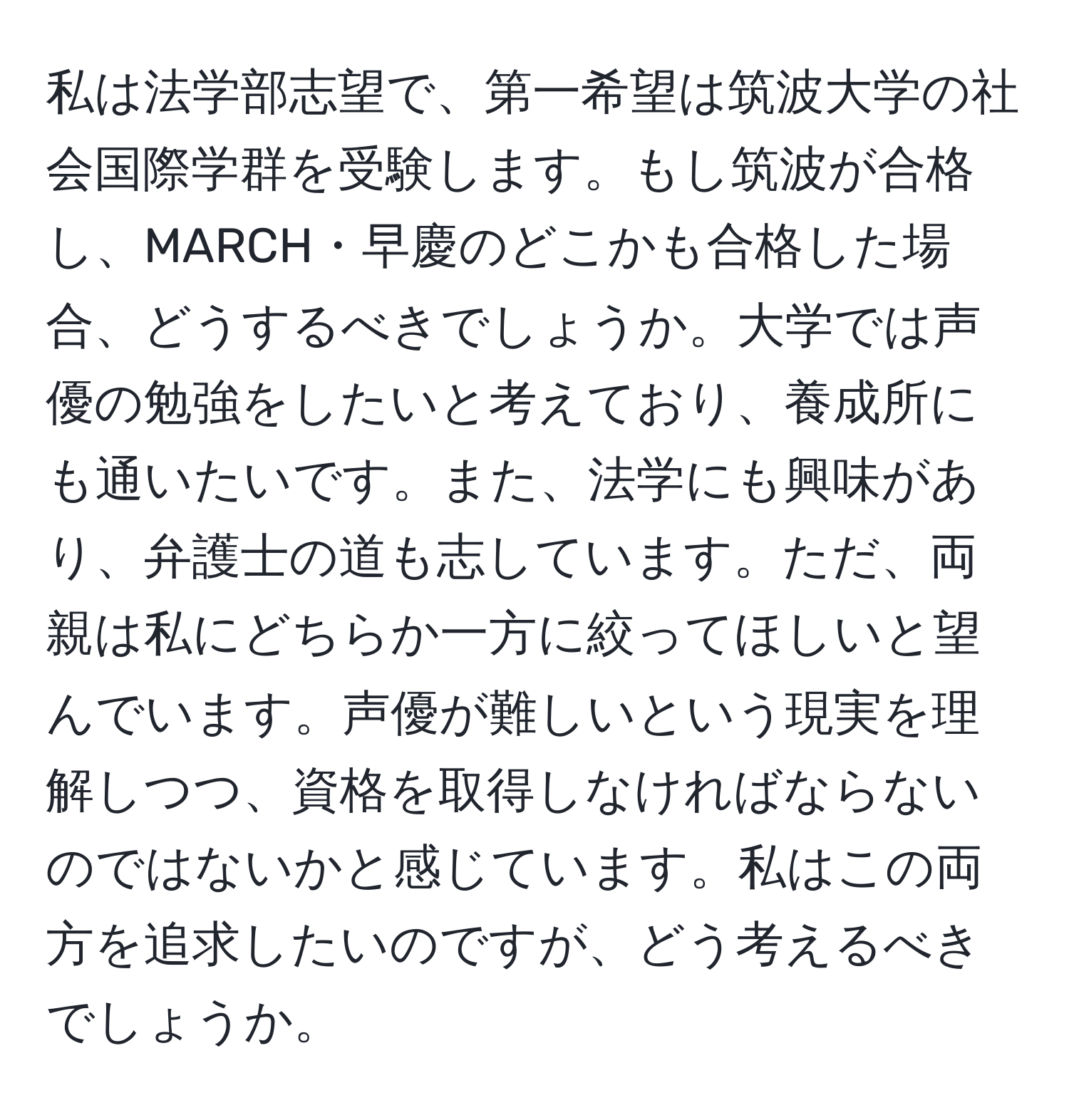 私は法学部志望で、第一希望は筑波大学の社会国際学群を受験します。もし筑波が合格し、MARCH・早慶のどこかも合格した場合、どうするべきでしょうか。大学では声優の勉強をしたいと考えており、養成所にも通いたいです。また、法学にも興味があり、弁護士の道も志しています。ただ、両親は私にどちらか一方に絞ってほしいと望んでいます。声優が難しいという現実を理解しつつ、資格を取得しなければならないのではないかと感じています。私はこの両方を追求したいのですが、どう考えるべきでしょうか。