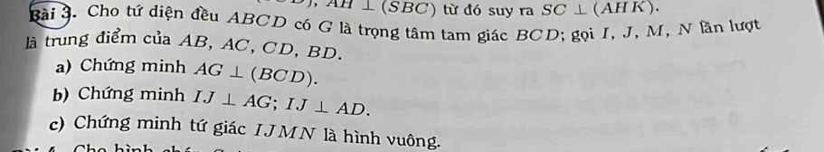 AH ⊥ (SBC) từ đó suy ra SC⊥ (AH K). 
Bài 3. Cho tứ diện đều ABCD có G là trọng tâm tam giác BCD; gọi I, J, M, N lần lượt 
là trung điểm của AB, AC, CD, BD. 
a) Chứng minh AG⊥ (BCD). 
b) Chứng minh IJ⊥ AG; IJ⊥ AD. 
c) Chứng minh tứ giác I JMN là hình vuông.