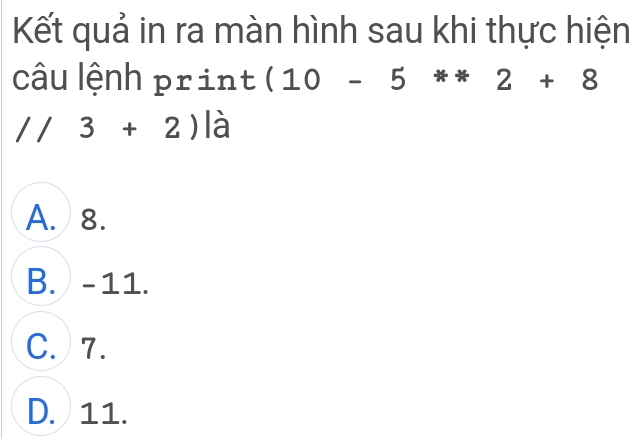 Kết quả in ra màn hình sau khi thực hiện
câu lệnh print (10-5**2+8
//3+2) là
A. 8.
B. -11.
C. 7.
D. 11.