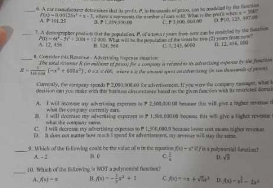 A car manafacturer desermines that its profit, P, in thousands of pesos, can he modelud by the function
f(x)=0.00(25x^4+x-3
A. 9 101.25 s where s repnments the number of ears sold. What is the profis when =-100.
B. P 1,019,500.00 C P 3,000. 000.00 D. P10, 125, 397.00
_7. A demographer prodicts dut the population. P, of a nown t years from now can be roodeled by the fiunation
P(t)=6t^4-5t^2+300t+12000 What will be the population of the town be two (2) yeare from now?
A. 12. 456 B. 124, 560 C. 1. 245, 6000 D. 12, 456,000
_ R. Considar this Resemie - Adverthing Kopense sinaion
The tatal revenue R (in milluses of pewos) for a company is related to its advestising experae by the funtion
R= 3/140mm (-x^3+600x^2),0≤ x≤ 400 , where s is the ammnt spent on advernzing ()n ten thousands of pens).
Currently, the company spends P 2,000,000,00 for advertisement. If you were the company manager, what b
decision can you make with this husiness cincumntance hased an the given fanction with its restricted domal
A. I will increase my advertiving experes to P 2,500,000.00 because this will give a higher evense t
what the company currently zars
B. I will decreuse my advertising expenses to P 1,500,000.00 because this will give a higher revese
what the company earm .
C. I will decrease my advertising expenses to P 1,500,000.9 hecause lower cost muns higher revenue.
f It does not matter how much I spend for advertisement, my revenue will stay the same.
_9. Which of the fellowing could be the value of a in the equation f(x)=x^4 if t it a polynomial finction?
A. - 2 B. 0 C.  1/4  D. sqrt(3)
_10. Which of the fillowing is NOT a polynomial function?
A. f(x)-x B. f(x)=- 2/3 x^2+1 C. f(x)=-x+sqrt(5)x^3 D. f(x)=x^(frac 2)3-2x^2
