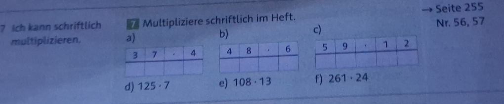 ? ich kann schriftlich 7 Multipliziere schriftlich im Heft. Seite 255
multiplizieren. a) Nr. 56, 57
b) 
c) 
d) 125· 7 e) 108· 13 f) 261· 24