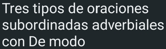 Tres tipos de oraciones 
subordinadas adverbiales 
con De modo