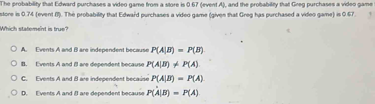 The probability that Edward purchases a video game from a store is 0.67 (event A), and the probability that Greg purchases a video game from
store is 0.74 (avent 8). The probability that Edward purchases a video game (given that Greg has purchased a video game) is 0.87.
Which statement is true?
A. Events A and B are independent because P(A|B)=P(B)
B. Events A and B are dependent because P(A|B)!= P(A).
C. Events A and B are independent because P(A|B)=P(A)
D. Events A and B are dependent because P(A|B)=P(A)