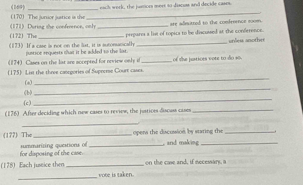 (169)_ 
each week, the justices meet to discuss and decide cases. 
(170) The junior justice is the 
_ 
(171) During the conference, only _are admitted to the conference room. 
(172) The_ 
prepares a list of topics to be discussed at the conference. 
(173) If a case is not on the list, it is automatically _unless another 
justice requests that it be added to the list. 
(174) Cases on the list are accepted for review only if _of the justices vote to do so. 
(175) List the three categories of Supreme Court cases. 
(a) 
_ 
(b) 
_ 
(c) 
_ 
(176) After deciding which new cases to review, the justices discuss cases_ 
_ 
(177) The _opens the discussion by stating the_ 
summarizing questions of _, and making_ 
for disposing of the case. 
(178) Each justice then _on the case and, if necessary, a 
_ 
vote is taken.