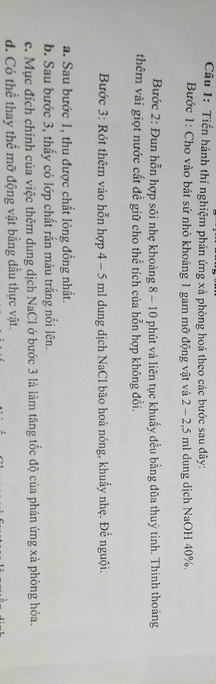 Tiến hành thí nghiệm phản ứng xà phòng hoá theo các bước sau đây: 
Bước 1: Cho vào bát sứ nhỏ khoảng 1 gam mỡ động vật và 2 - 2,5 ml dung dịch NaOH 40%. 
Bước 2: Đun hỗn hợp sôi nhẹ khoảng 8 - 10 phút và liên tục khuấy đều bằng đũa thuỷ tinh. Thinh thoảng 
thêm vài giọt nước cất để giữ cho thể tích của hỗn hợp không đổi. 
Bước 3: Rót thêm vào hỗn hợp 4 - 5 ml dung dịch NaCl bão hoà nóng, khuấy nhẹ. Để nguội. 
a. Sau bước 1, thu được chất lỏng đồng nhất. 
b. Sau bước 3, thấy có lớp chất rắn màu trắng nổi lên. 
c. Mục đích chính của việc thêm dung dịch NaCl ở bước 3 là làm tăng tốc độ của phản ứng xà phòng hóa. 
d. Có thể thay thế mỡ động vật bằng dầu thực vật.