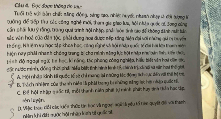 Đọc đoạn thông tin sau:
Tuổi trẻ với bản chất năng động, sáng tạo, nhiệt huyết, nhanh nhạy là đối tượng lí
tưởng để tiếp thu các công nghệ mới, tham gia giao lưu, hội nhập quốc tế. Song cũng
cần phải lưu ý rằng, trong quá trình hội nhập, phải luôn tỉnh táo để không đánh mất bản
sắc văn hoá của dân tộc, phải dung hoà được nếp sống hiện đại với những giá trị truyền
thống. Nhiệm vụ học tập khoa học, công nghệ và hội nhập quốc tế đòi hỏi lớp thanh niên
hiện nay phải nhanh chóng trang bị cho mình năng lực hội nhập như bản lĩnh, kiến thức,
trình độ ngoại ngữ, tin học, kĩ năng, tác phong công nghiệp, hiểu biết văn hoá dân tộc,
đất nước mình, đồng thời phải hiểu biết tình hình kinh tế, chính trị, xã hội và văn hoá thế giới.
A. Hội nhập kinh tế quốc tế sẽ chỉ mang lại những tác động tích cực đến với thế hệ trẻ.
B. Trách nhiệm của thanh niên là phải trang bị những năng lực hội nhập quốc tế.
C. Để hội nhập quốc tế, mỗi thanh niên phải tự mình phát huy tinh thần học tập,
rèn luyện.
D. Việc trau dổi các kiến thức tin học và ngoại ngữ là yếu tố tiên quyết đối với thanh
niên khi đất nước hội nhập kinh tế quốc tế.