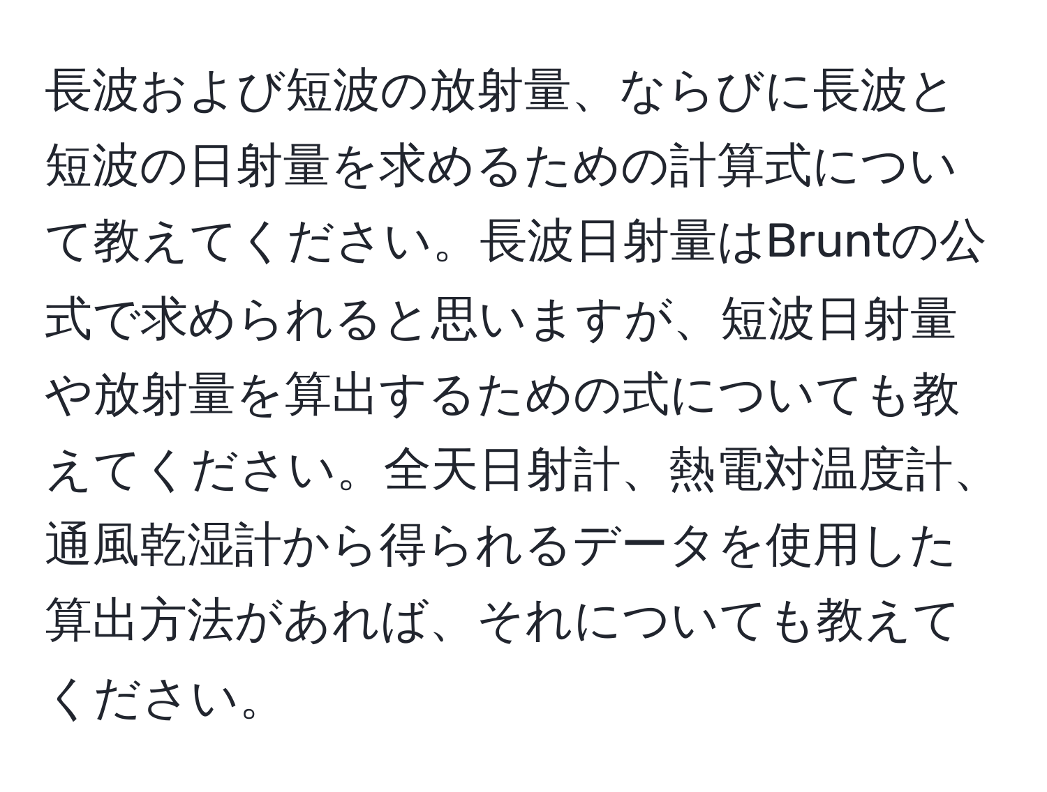 長波および短波の放射量、ならびに長波と短波の日射量を求めるための計算式について教えてください。長波日射量はBruntの公式で求められると思いますが、短波日射量や放射量を算出するための式についても教えてください。全天日射計、熱電対温度計、通風乾湿計から得られるデータを使用した算出方法があれば、それについても教えてください。