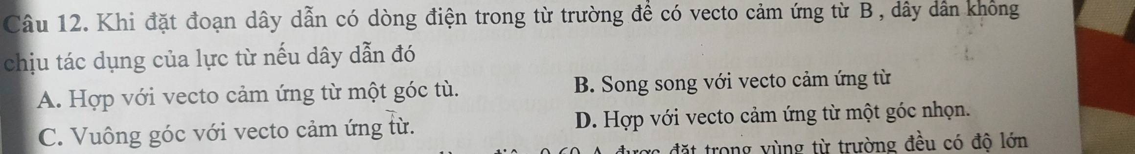 Khi đặt đoạn dây dẫn có dòng điện trong từ trường để có vecto cảm ứng từ B , dây dân không
chịu tác dụng của lực từ nếu dây dẫn đó
A. Hợp với vecto cảm ứng từ một góc tù. B. Song song với vecto cảm ứng từ
C. Vuông góc với vecto cảm ứng từ. D. Hợp với vecto cảm ứng từ một góc nhọn.
cợc đặt trong vùng từ trường đều có đô lớn