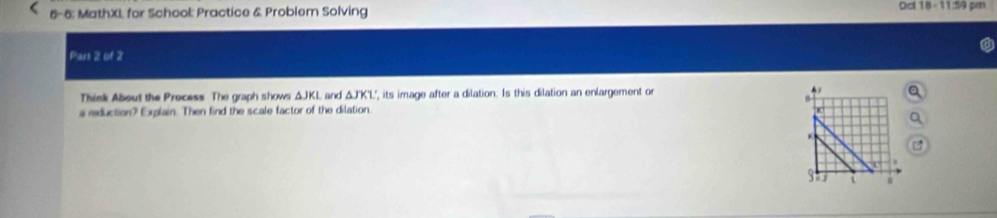 6-6; MathXL for School: Practice & Problem Solving Oct18 - 11:59 pm 
Pars 2 of 2 
Think About the Process The graph shows △ JKL and △ JKL , its image after a dilation. Is this dilation an enlargement or 
a reduction? Explain. Then find the scale factor of the dilation. K
K
u