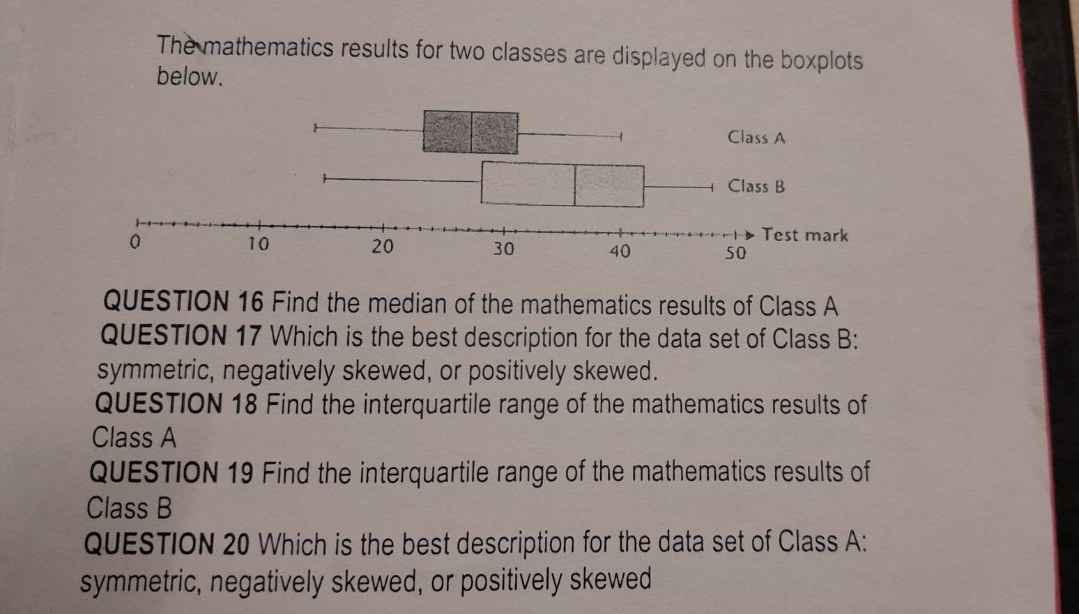 The mathematics results for two classes are displayed on the boxplots 
below. 
QUESTION 16 Find the median of the mathematics results of Class A 
QUESTION 17 Which is the best description for the data set of Class B: 
symmetric, negatively skewed, or positively skewed. 
QUESTION 18 Find the interquartile range of the mathematics results of 
Class A 
QUESTION 19 Find the interquartile range of the mathematics results of 
Class B 
QUESTION 20 Which is the best description for the data set of Class A: 
symmetric, negatively skewed, or positively skewed