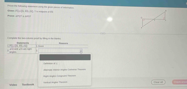 Prove the following statement using the given pieces of information. 
Given: overline PQ⊥ overline QS, overline RS⊥ overline SQ , T is midpoint of overline PR
Prove: △ PQT≌ △ RST
Complete the two-column proof by filling in the blanks.
Statements Reasons
1. PQLQS, RS⊥SQ 1.Given
∠ Q and ∠ s
2. are right 2.
` angles.
Definition of J
Alternate Interior Angles Converse Theorem
Right Angles Congruent Theorem
Video Textbook Vertical Angles Theorem
Clear all Check answ