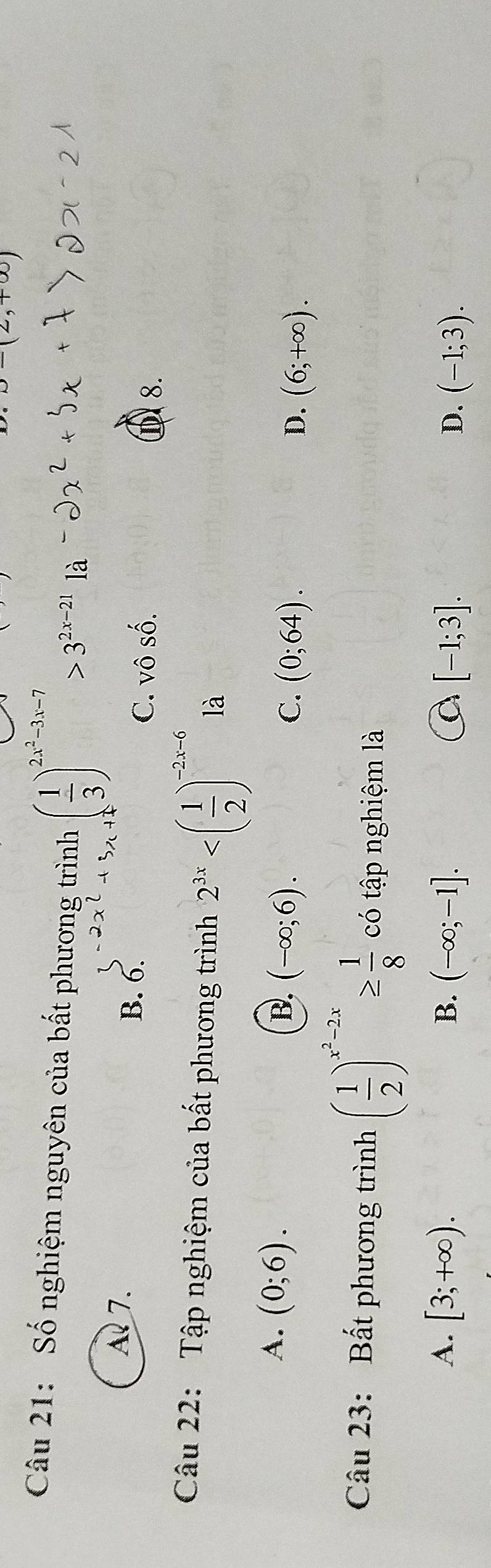 )-(2,+∈fty )
Câu 21: Số nghiệm nguyên của bất phương trình ( 1/3 )^2x^2-3x-7>3^(2x-21) là
A 7. B. 6. C. Vhat OShat O. ① 8.
Câu 22: Tập nghiệm của bất phương trình 2^(3x) là
A. (0;6).
B. (-∈fty ;6). C. (0;64). D. (6;+∈fty ). 
Câu 23: Bất phương trình ( 1/2 )^x^2-2x≥  1/8  có tập nghiệm là
B.
a
A. [3;+∈fty ). (-∈fty ;-1]. [-1;3]. D. (-1;3).