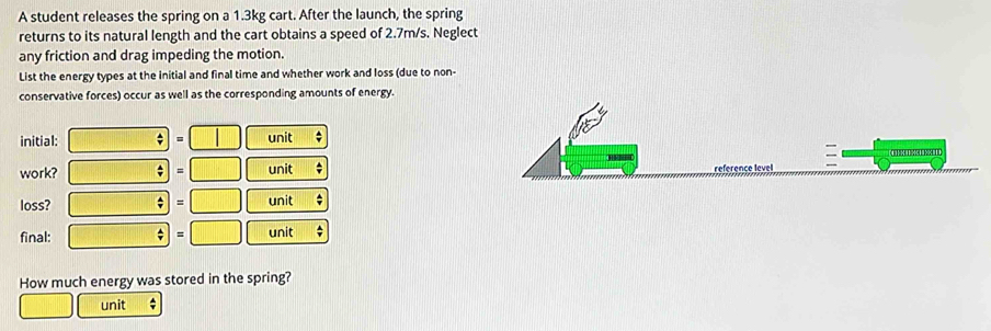 A student releases the spring on a 1.3kg cart. After the launch, the spring 
returns to its natural length and the cart obtains a speed of 2.7m/s. Neglect 
any friction and drag impeding the motion. 
List the energy types at the initial and final time and whether work and loss (due to non- 
conservative forces) occur as well as the corresponding amounts of energy. 
initial: unit 
(31)((1)(1) 811
work? unit 

loss? unit ; 
final: unit ; 
How much energy was stored in the spring? 
unit