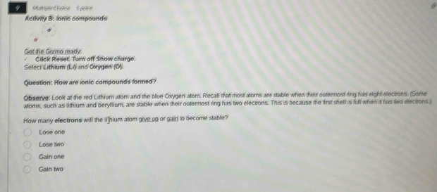 Activity B: lonic compounds
Get the Gizmo ready:
Click Reset. Turn off Show charge.
Select Lithium (Li) and Oxygen (Ö)
Question: How are ionic compounds formed?
Observe: Look at the red Lithium atom and the blue Oxygen atom. Recall that most atoms are stable when their outernost ring has eight electrons. (Some
atoms, such as lithium and beryflium, are stable when their outermost ring has two electrons. This is because the first shell is full when it has two elections.)
How many electrons will the li]hium atom give up or gain to become stable?
Lose one
Lose wo
Gain one
Gain two