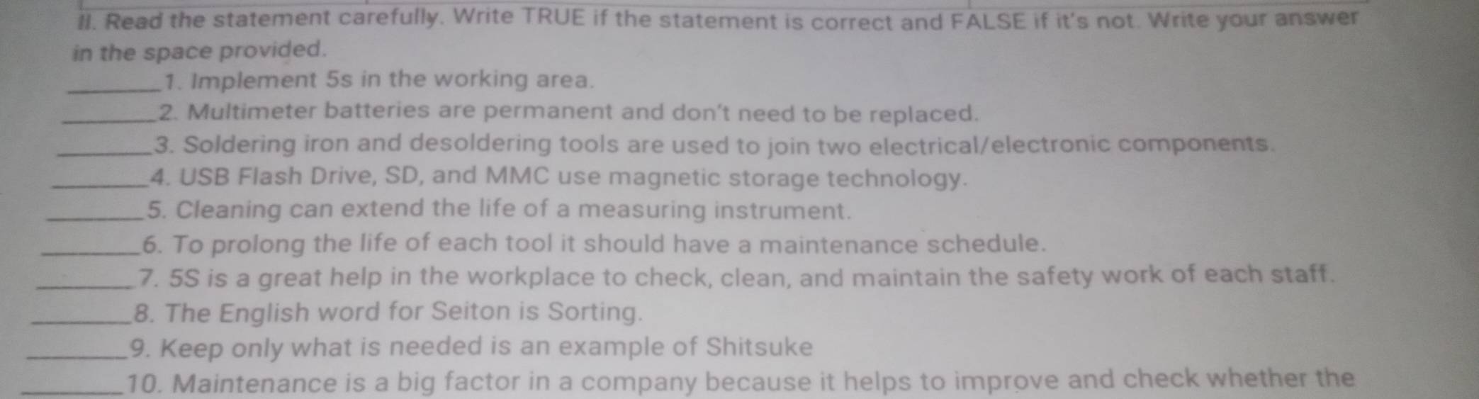 Read the statement carefully. Write TRUE if the statement is correct and FALSE if it's not. Write your answer 
in the space provided. 
_1. Implement 5s in the working area. 
_2. Multimeter batteries are permanent and don't need to be replaced. 
_3. Soldering iron and desoldering tools are used to join two electrical/electronic components. 
_4. USB Flash Drive, SD, and MMC use magnetic storage technology. 
_5. Cleaning can extend the life of a measuring instrument. 
_6. To prolong the life of each tool it should have a maintenance schedule. 
_7. 5S is a great help in the workplace to check, clean, and maintain the safety work of each staff. 
_8. The English word for Seiton is Sorting. 
_9. Keep only what is needed is an example of Shitsuke 
_10. Maintenance is a big factor in a company because it helps to improve and check whether the