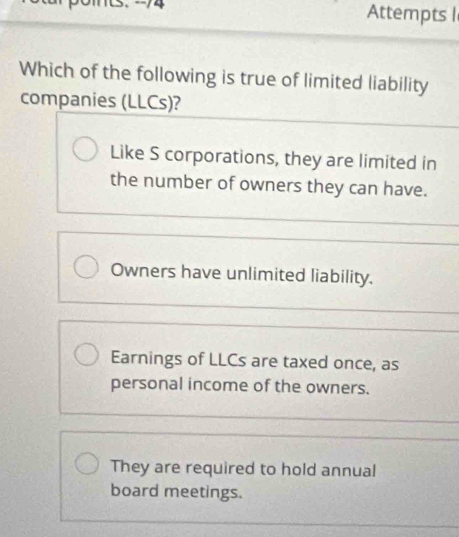 Attempts l
Which of the following is true of limited liability
companies (LLCs)?
Like S corporations, they are limited in
the number of owners they can have.
Owners have unlimited liability.
Earnings of LLCs are taxed once, as
personal income of the owners.
They are required to hold annual
board meetings.