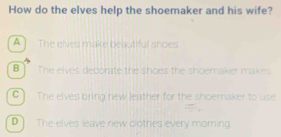 How do the elves help the shoemaker and his wife?
A ] The elves make beautiful shoes
B The elves decorate the shoes the shoemaker makes
C) The elves bring new leather for the shoemaker to use
D] The elves leave new clothes every morning