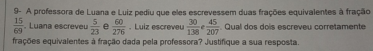 9- A professora de Luana e Luiz pediu que eles escrevessem duas frações equivalentes à fração
 15/69 . Luana escreveu  5/23  e  60/276 . Luiz escreveu  30/138  a  45/207 . Qual dos dois escreveu corretamente 
frações equivalentes à fração dada pela professora? Justifique a sua resposta.