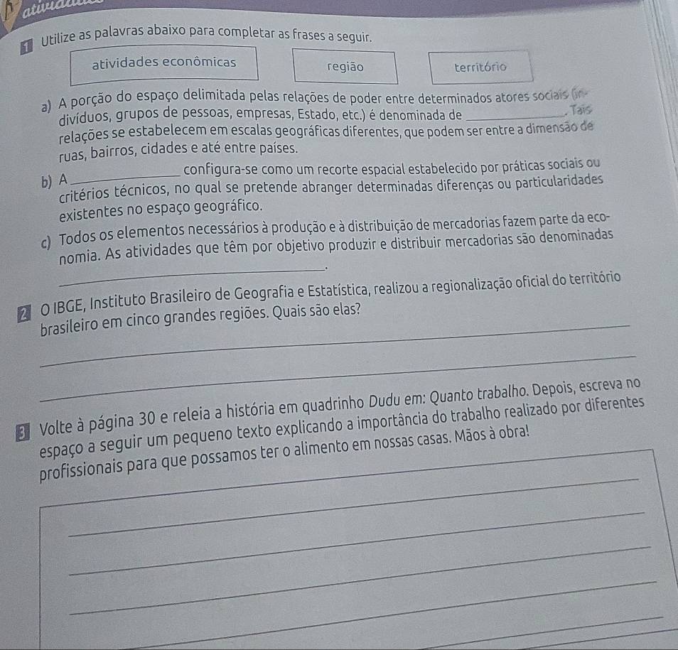 atwaw 
Utilize as palavras abaixo para completar as frases a seguir. 
atividades econômicas região território 
a) A porção do espaço delimitada pelas relações de poder entre determinados atores sociais (in 
divíduos, grupos de pessoas, empresas, Estado, etc.) é denominada de_ 
. Tais 
relações se estabelecem em escalas geográficas diferentes, que podem ser entre a dimensão de 
ruas, bairros, cidades e até entre países. 
_ 
configura-se como um recorte espacial estabelecido por práticas sociais ou 
b) A 
critérios técnicos, no qual se pretende abranger determinadas diferenças ou particularidades 
existentes no espaço geográfico. 
c) Todos os elementos necessários à produção e à distribuição de mercadorias fazem parte da eco- 
_ 
nomia. As atividades que têm por objetivo produzir e distribuir mercadorias são denominadas 
. 
2 O IBGE, Instituto Brasileiro de Geografia e Estatística, realizou a regionalização oficial do território 
_brasileiro em cinco grandes regiões. Quais são elas? 
_ 
Volte à página 30 e releia a história em quadrinho Dudu em: Quanto trabalho. Depois, escreva no 
espaço a seguir um pequeno texto explicando a importância do trabalho realizado por diferentes 
_ 
profissionais para que possamos ter o alimento em nossas casas. Mãos à obra! 
_ 
_ 
_ 
_