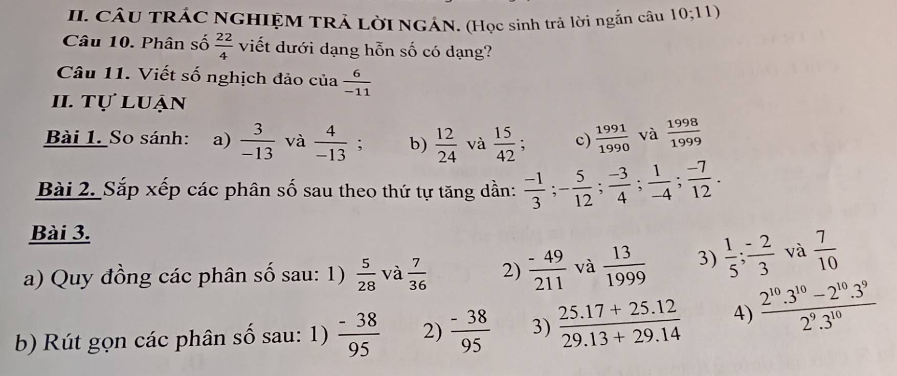 CÂU TRÁC NGHIỆM TRẢ LờI NGÁN. (Học sinh trả lời ngắn câu 10;11)
Câu 10. Phân số  22/4  viết dưới dạng hỗn số có dạng? 
Câu 11. Viết số nghịch đảo của  6/-11 
II. tự luận 
Bài 1. So sánh: a)  3/-13  và  4/-13 ; b)  12/24  và  15/42 ; c)  1991/1990  và  1998/1999 
Bài 2. Sắp xếp các phân số sau theo thứ tự tăng dần:  (-1)/3 ; - 5/12 ;  (-3)/4 ;  1/-4 ;  (-7)/12 . 
Bài 3. 
a) Quy đồng các phân số sau: 1)  5/28  và  7/36 
2)  (-49)/211  và  13/1999  3)  1/5 ;  (-2)/3  và  7/10 
b) Rút gọn các phân số sau: 1)  (-38)/95  2)  (-38)/95  3)  (25.17+25.12)/29.13+29.14  4)  (2^(10).3^(10)-2^(10).3^9)/2^9.3^(10) 