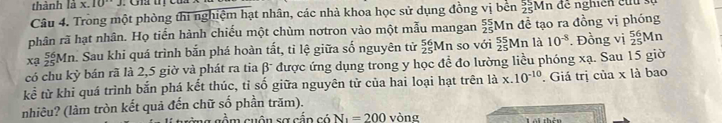 thành là x. 10°J
Câu 4. Tròng một phòng thi nghiệm hạt nhân, các nhà khoa học sử dụng đồng vị bên _(25)^(55)Mn để nghiên cứu s 
phân rã hạt nhân. Họ tiến hành chiếu một chùm nơtron vào một mẫu mangan _(25)^(55)N In đề tạo ra đồng vị phóng 
xa _(25)^(56)Mn h. Sau khi quá trình bắn phá hoàn tất, tỉ lệ giữa số nguyên tử _(25)^(56)Mn so với _(25)^(55)Mn là 10^(-8). Đồng vị _(25)^(56)M n
L°
có chu kỳ bán rã là 2,5 giờ và phát ra tia β được ứng dụng trong y học đề đo lường liều phóng xạ. Sau 15 giờ 
kể từ khi quá trình bắn phá kết thúc, tỉ số giữa nguyên tử của hai loại hạt trên là x.10^(-10). Giá trị của x là bao 
nhiêu? (làm tròn kết quả đến chữ số phần trăm). 
cầm cuộn sơ cần có N_1=200 vòng 
Tái chả