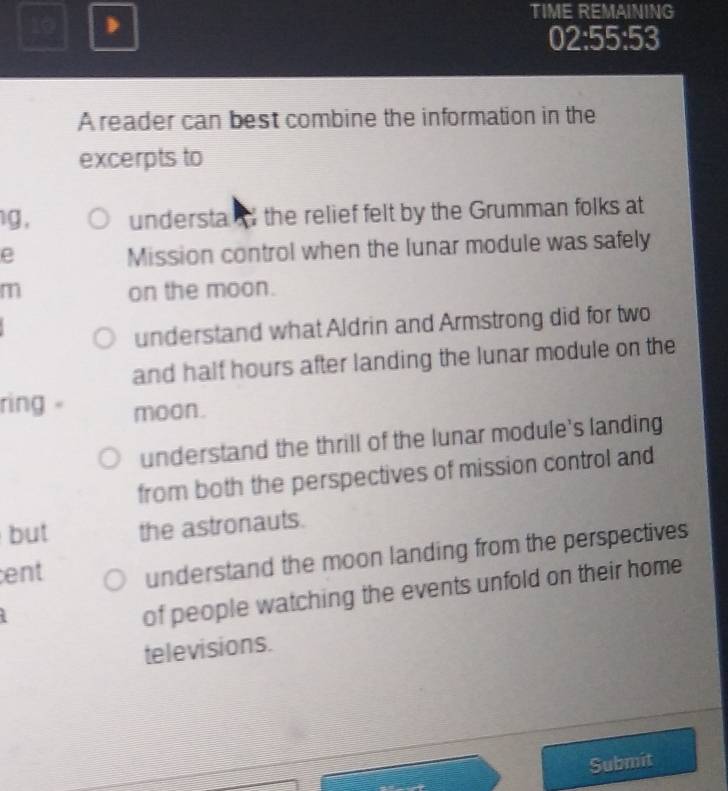 TIME REMAINING
02:55:53
A reader can best combine the information in the
excerpts to
g , understa the relief felt by the Grumman folks at
e
Mission control when the lunar module was safely
m on the moon.
understand what Aldrin and Armstrong did for two
and half hours after landing the lunar module on the
ring moon.
understand the thrill of the lunar module's landing
from both the perspectives of mission control and
but the astronauts.
ent understand the moon landing from the perspectives
of people watching the events unfold on their home
televisions.
Submit