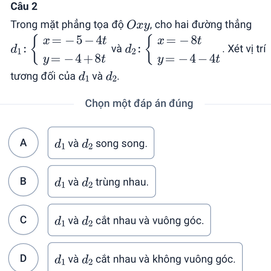 Trong mặt phẳng tọa độ Oxy, cho hai đường thẳng
d_1:beginarrayl x=-5-4t y=-4+8tendarray. và d_2:beginarrayl x=-8t y=-4-4tendarray.. Xét vị trí
tương đối của d_1 và d_2. 
Chọn một đáp án đúng
A d_1 và d_2 song song.
B d_1 và d_2 trùng nhau.
C d_1 và d_2 cắt nhau và vuông góc.
D d_1 và d_2 cắt nhau và không vuông góc.