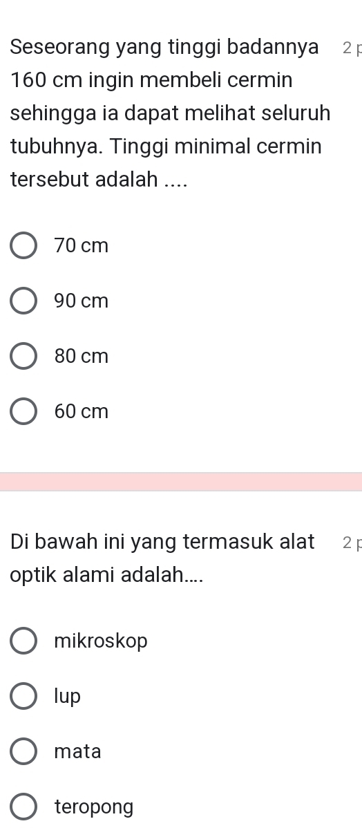 Seseorang yang tinggi badannya 2 p
160 cm ingin membeli cermin
sehingga ia dapat melihat seluruh
tubuhnya. Tinggi minimal cermin
tersebut adalah ....
70 cm
90 cm
80 cm
60 cm
Di bawah ini yang termasuk alat 2 p
optik alami adalah....
mikroskop
lup
mata
teropong