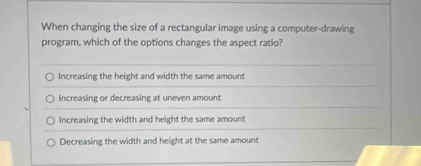 When changing the size of a rectangular image using a computer-drawing
program, which of the options changes the aspect ratio?
Increasing the height and width the same amount
Increasing or decreasing at uneven amount
Increasing the width and height the same amount
Decreasing the width and height at the same amount