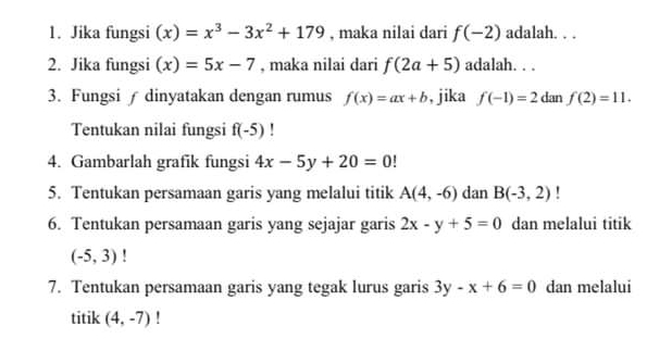 Jika fungsi (x)=x^3-3x^2+179 , maka nilai dari f(-2) adalah. . . 
2. Jika fungsi (x)=5x-7 , maka nilai dari f(2a+5) adalah. . . 
3. Fungsi ∫ dinyatakan dengan rumus f(x)=ax+b , jika f(-1)=2 dan f(2)=11. 
Tentukan nilai fungsi f(-5)! 
4. Gambarlah grafik fungsi 4x-5y+20=0
5. Tentukan persamaan garis yang melalui titik A(4,-6) dan B(-3,2) ' 
6. Tentukan persamaan garis yang sejajar garis 2x-y+5=0 dan melalui titik
(-5,3)
7. Tentukan persamaan garis yang tegak lurus garis 3y-x+6=0 dan melalui 
titik (4,-7) '