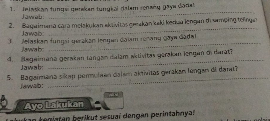 Jelaskan fungsi gerakan tungkai dalam renang gaya dada! 
Jawab: 
_ 
_ 
2. Bagaimana cara melakukan aktivitas gerakan kaki kedua lengan di samping telinga? 
Jawab: 
3. Jelaskan fungsi gerakan lengan dalam renang gaya dada! 
Jawab: 
_ 
4. Bagaimana gerakan tangan dalam aktivitas gerakan lengan di darat? 
Jawab: 
_ 
_ 
5. Bagaimana sikap permulaan dalam aktivitas gerakan lengan di darat? 
Jawab: 
a o 
Ayo Lakukan 
an kegiatan berikut sesuai dengan perintahnya!