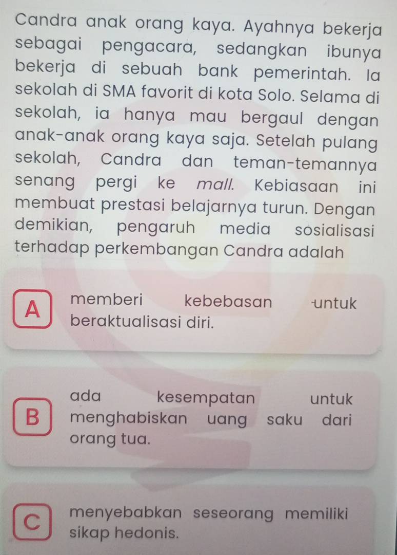 Candra anak orang kaya. Ayahnya bekerja
sebagai pengacara, sedangkan ibunya
bekerja di sebuah bank pemerintah. Ia
sekolah di SMA favorit di kota Solo. Selama di
sekolah, ia hanya mau bergaul dengan
anak-anak orang kaya saja. Setelah pulang
sekolah, Candra dan teman-temannya
senang pergi ke mall. Kebiasaan ini
membuat prestasi belajarnya turun. Dengan
demikian, pengaruh media sosialisasi
terhadap perkembangan Candra adalah
memberi kebebasan untuk
A beraktualisasi diri.
ada kesempatan untuk
B menghabiskan uang saku dari
orang tua.
C menyebabkan seseorang memiliki
sikap hedonis.