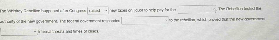 The Whiskey Rebellion happened after Congress raised new taxes on liquor to help pay for the □ . . The Rebellion tested the 
authority of the new government. The federal government responded □ to the rebellion, which proved that the new government 
□ internal threats and times of crises.