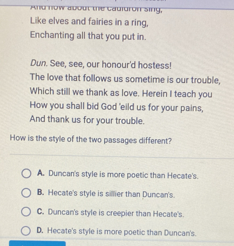nd now about the cauidron sing,
Like elves and fairies in a ring,
Enchanting all that you put in.
Dun. See, see, our honour'd hostess!
The love that follows us sometime is our trouble,
Which still we thank as love. Herein I teach you
How you shall bid God 'eild us for your pains,
And thank us for your trouble.
How is the style of the two passages different?
A. Duncan's style is more poetic than Hecate's.
B. Hecate's style is sillier than Duncan's.
C. Duncan's style is creepier than Hecate's.
D. Hecate's style is more poetic than Duncan's.