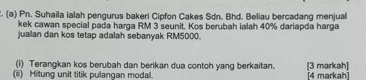 Pn. Suhaila ialah pengurus bakeri Cipfon Cakes Sdn. Bhd. Beliau bercadang menjual 
kek cawan special pada harga RM 3 seunit. Kos berubah ialah 40% dariapda harga 
jualan dan kos tetap adalah sebanyak RM5000. 
(i) Terangkan kos berubah dan berikan dua contoh yang berkaitan. [3 markah] 
(ii) Hitung unit titik pulangan modal. [4 markah]