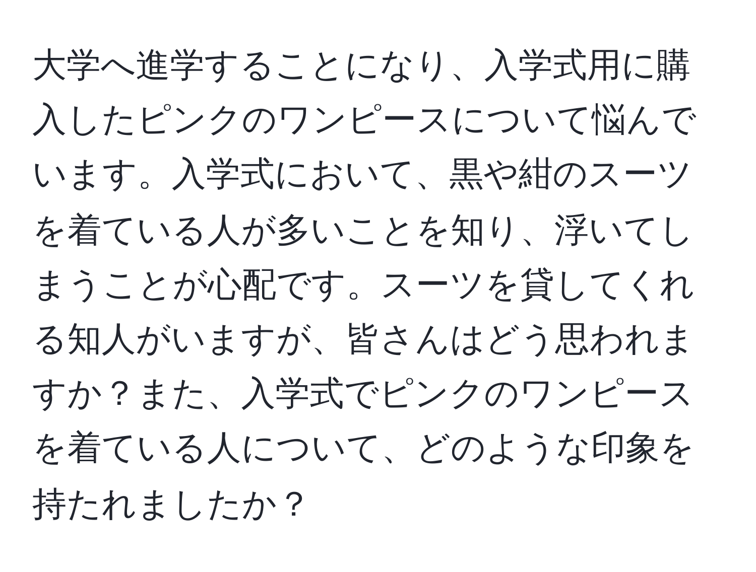 大学へ進学することになり、入学式用に購入したピンクのワンピースについて悩んでいます。入学式において、黒や紺のスーツを着ている人が多いことを知り、浮いてしまうことが心配です。スーツを貸してくれる知人がいますが、皆さんはどう思われますか？また、入学式でピンクのワンピースを着ている人について、どのような印象を持たれましたか？