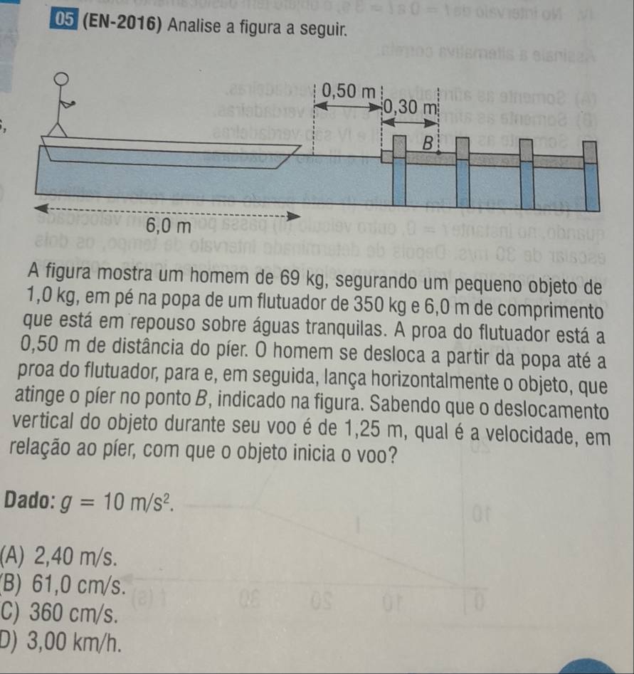 05 (EN-2016) Analise a figura a seguir.
A figura mostra um homem de 69 kg, segurando um pequeno objeto de
1,0 kg, em pé na popa de um flutuador de 350 kg e 6,0 m de comprimento
que está em repouso sobre águas tranquilas. A proa do flutuador está a
0,50 m de distância do píer. O homem se desloca a partir da popa até a
proa do flutuador, para e, em seguida, lança horizontalmente o objeto, que
atinge o píer no ponto B, indicado na figura. Sabendo que o deslocamento
vertical do objeto durante seu voo é de 1,25 m, qual é a velocidade, em
relação ao píer, com que o objeto inicia o voo?
Dado: g=10m/s^2.
(A) 2,40 m/s.
(B) 61,0 cm/s.
C) 360 cm/s.
D) 3,00 km/h.