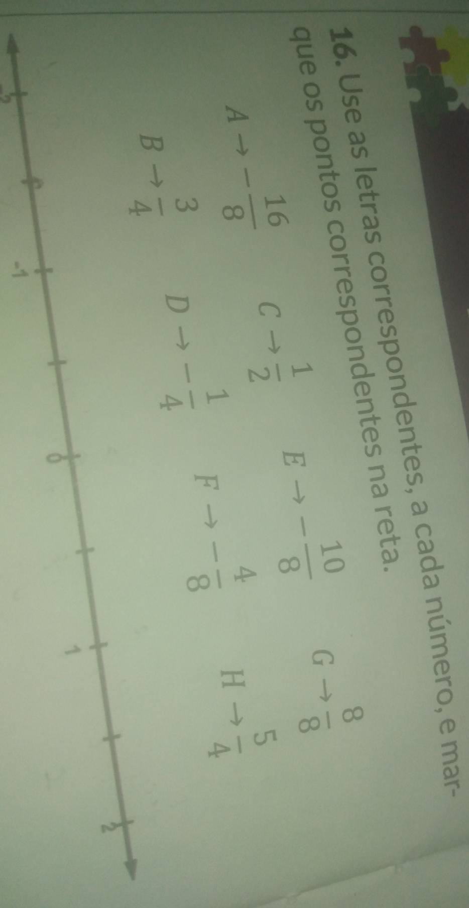 Use as letras correspondentes, a cada número, e mar-
que os pontos correspondentes na reta.
G  8/8 
A - 16/8 
C to  1/2  E - 10/8 
H to  5/4 
B to  3/4 
D - 1/4  F - 4/8 
B 
25