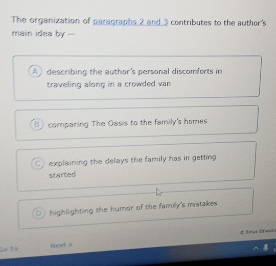 The organization of paragraphs 2 and 3 contributes to the author's
main idea by -
A describing the author’s personal discomforts in
traveling along in a crowded van
B) comparing The Oasis to the family's homes
C explaining the delays the family has in getting
started
D highlighting the humor of the family's mistakes
# Sirius Educati
So To Next >