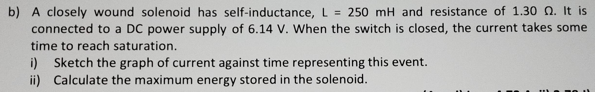 A closely wound solenoid has self-inductance, L=250mH and resistance of 1.30 Ω. It is 
connected to a DC power supply of 6.14 V. When the switch is closed, the current takes some 
time to reach saturation. 
i) Sketch the graph of current against time representing this event. 
ii) Calculate the maximum energy stored in the solenoid.