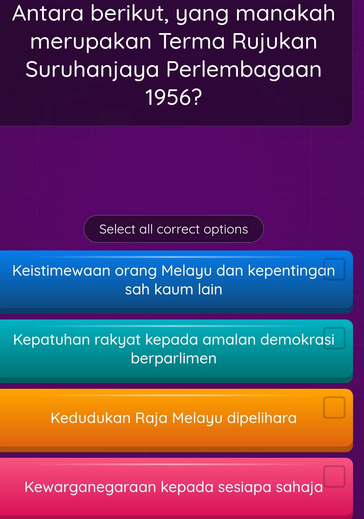 Antara berikut, yang manakah
merupakan Terma Rujukan
Suruhanjaya Perlembagaan
1956?
Select all correct options
Keistimewaan orang Melayu dan kepentingan
sah kaum lain
Kepatuhan rakyat kepada amalan demokrasi
berparlimen
Kedudukan Raja Melayu dipelihara
□
Kewarganegaraan kepada sesiapa sahaja
□