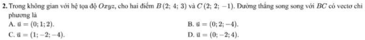 Trong không gian với hệ tọa độ Oxyz, cho hai điểm B(2;4;3) và C(2;2;-1) , Đường thắng song song với BC cỏ vectơ chi
phương là
A. vector u=(0;1;2). B. vector u=(0;2;-4).
C. vector u=(1;-2;-4). D. vector u=(0;-2;4).