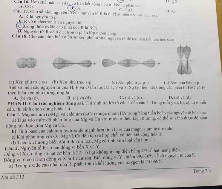 3
D. _15X.
Cầu 16. Hợp chất nào sau đây có liên kết cộng hóa trị không phân cực?
A. CO_2. B. O_2. C. H_2O. D. KF.
Câu 17. Cho số hiệu nguyên tử của nguyên tố R là 6. Phát biểu nào sau dây sai?
A. R là nguyên tố p.
B R có 6 electron ở vỏ nguyên tử.
C. Công thức oxide cao nhất của R là RO_2.
D. Nguyên tử R có 4 electron ở phân lớp ngoài cùng.
Câu 18. Cho các hình biểu diễn sự xen phủ orbital nguyên tử để tạo liên kết hóa học sau:
(a) Xen phủ trục s-s (b) Xen phủ trục s-p (c) Xen phù trục p-p (d) Xen phủ bên p-p
Biết số hiệu các nguyên tử của H, F và O lần lượt là 1, 9 và 8. Sự tạo liên kết trong các phần từ H_2O và F_2
theo kiểu xen phủ tương ứng là
A. (b) và (c). B. (c) và (d). C. (a) và (c). D. (b) và (d).
PHẢN II. Câu trắc nghiệm đúng sai. Thí sinh trả lời từ câu 1 đến câu 4. Trong mỗi ý a), b), c), d) ở mỗi
câu, thí sinh chọn đúng hoặc sai.
Câu 1. Magnesium (12Mg) và calcium (20Ca) thuộc nhóm IIA trong bảng tuần hoàn các nguyên tố hóa học.
a) Dựa vào mức độ phản ứng của Mg và Ca với nước ở điều kiện thường, có thể so sánh được độ hoạt
động hóa học giữa Mg và Ca.
b) Tính base của calcium hydroxide mạnh hơn tính base của magnesium hydroxide.
c) Khi phản ứng với O_2 , Mg và Ca đều tạo ra hợp chất có liên kết cộng hóa trị.
d) Theo xu hướng biển đổi tính kim loại, Mg có tính kim loại yếu hơn Ca.
Câu 2. Nguyên tố R có hai đồng vị bền X và Y.
Đồng vị X có tổng số hạt cơ bản là 22, số hạt không mang điện bằng 4/7 số hạt mang điện.
Đồng vị Y có ít hơn đồng vị X là 1 neutron. Biết đồng vị Y chiếm 99,636% về số nguyên tử của R.
a) Trong oxide cao nhất của R, phần trăm khổi lượng của oxygen là 74.069%.
Mã đề 312 Trang 2/3