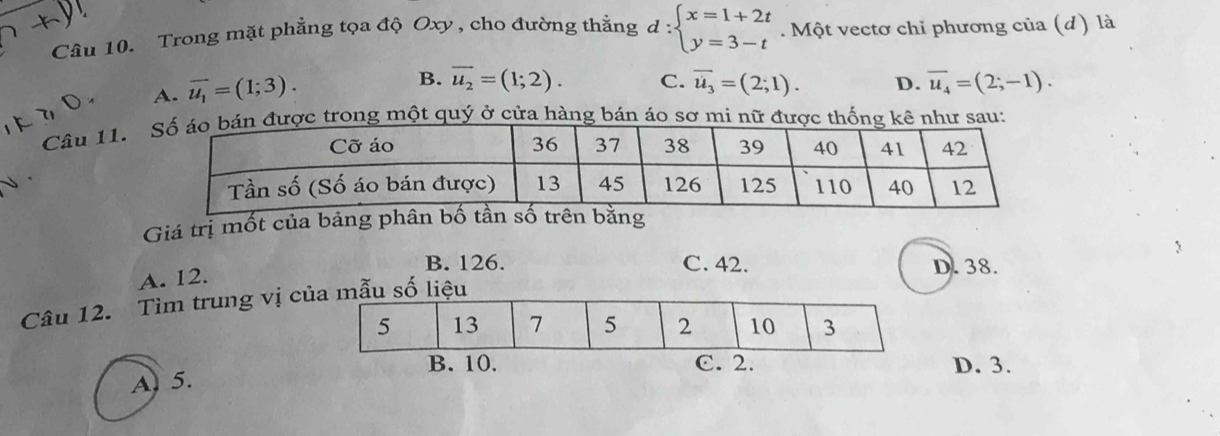 Trong mặt phẳng tọa độ Oxy , cho đường thằng d:beginarrayl x=1+2t y=3-tendarray.. Một vectơ chỉ phương của (d) là
A. overline u_1=(1;3).
B. overline u_2=(1;2). C. overline u_3=(2;1). D. overline u_4=(2;-1). 
Câu 11.ong một quý ở cửa hàng bán áo sơ mi u:
Giá trị mốt của bảng phân bố tần số trên bằng
B. 126. C. 42. D. 38.
A. 12.
Câu 12. Tìm trung vị c
D. 3.
A. 5.