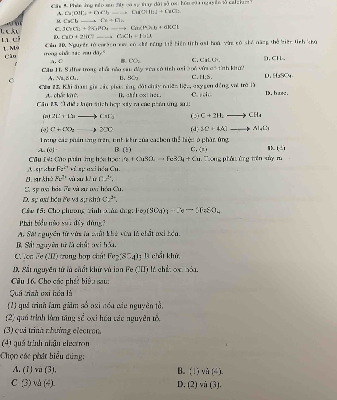 Phân ứng nào sau đây có sự thay đổi số oxi hóa của nguyên tổ calcium?
A. Ca(OH)_2+CuCl_2to Cu(OH)_2downarrow +CuCl_2.
B.
à ơ đề CaCl_2to Ca+Cl_2.
C.
I. câu 3CaCl_2+2K_3PO_4to Ca_3(PO_4)_2+6KCl.
I1. cô
D. CaO+2HClto CaCl_2+H_2O.
1. Mỏ Cầu 10. Nguyên tử carbon vừa có khả năng thể hiện tính oxi hoá, vừa có khả năng thể hiện tính khử
Câu trong chất nào sau đây?
A. C B. CO_2. C. CaCO_3.
D. C H_4.
Cầu 11. Sulfur trong chất nào sau đây vừa có tính oxi hoá vừa có tính khử?
C
A. Na_2SO_4. B. SO_2. C. H_2S. D. H_2SO_4.
Câu 12. Khi tham gia các phản ứng đốt cháy nhiên liệu, oxygen đóng vai trò là
A. chất khử. B. chất oxi hóa. C. acid. D. base.
Câu 13. Ở điều kiện thích hợp xảy ra các phản ứng sau:
(a) 2C+Cato CaC_2 (b) C+2H_2to CH_4
(c) C+CO_2to 2CO (d) 3C+4Alto Al_4C_3
Trong các phản ứng trên, tính khử của cacbon thể hiện ở phản ứng
A. (c) B. (b) C. (a) D. (d)
Câu 14: Cho phản ứng hóa học: Fe+CuSO_4to FeSO_4+Cu. Trong phản ứng trên xảy ra
A. sự khử Fe^(2+) và sự oxi hóa Cu.
B. sự khử Fe^(2+) và sự khử Cu^(2+).
C. sự oxi hóa Fe và sự oxi hóa Cu.
D. sự oxi hóa Fe và sự khử Cu^(2+).
Câu 15: Cho phương trình phản ứng: Fe_2(SO_4)_3+Feto 3FeSO_4
Phát biểu nào sau đây đúng?
A. Sắt nguyên tử vừa là chất khử vừa là chất oxi hóa.
B. Sắt nguyên tử là chất oxi hóa.
C. Ion Fe (III) trong hợp chất Fe_2(SO_4)_3 3 là chất khử.
D. Sắt nguyên tử là chất khử và ion Fe (III) là chất oxi hóa.
Câu 16. Cho các phát biểu sau:
Quá trình oxi hóa là
(1) quá trình làm giảm số oxi hóa các nguyên tố.
(2) quá trình làm tăng số oxi hóa các nguyên tố.
(3) quá trình nhường electron.
(4) quá trình nhận electron
Chọn các phát biểu đúng:
A. (1) và (3). B. (1) và (4).
C. (3) và (4). D. (2) và (3).