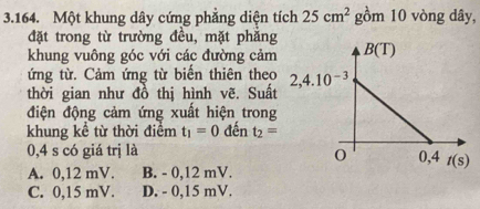 Một khung dây cứng phẳng diện tích 25cm^2 gồm 10 vòng dây,
đặt trong từ trường đều, mặt phẳng
khung vuông góc với các đường cảm
ứng từ. Cảm ứng từ biến thiên theo
thời gian như đồ thị hình vẽ. Suất
điện động cảm ứng xuất hiện trong
khung kể từ thời điểm t_1=0 đến t_2=
0,4 s có giá trị là
A. 0,12 mV. B. - 0,12 mV.
C. 0,15 mV. D. - 0,15 mV.